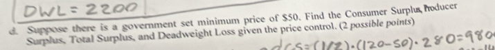 Suppose there is a government set minimum price of $50. Find the Consumer Surplu hoducer 
Surplus, Total Surplus, and Deadweight Loss given the price control. (2 possible points)