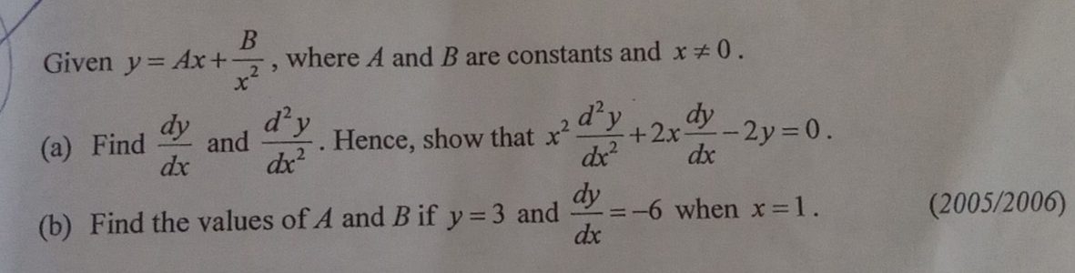 Given y=Ax+ B/x^2  , where A and B are constants and x!= 0. 
(a) Find  dy/dx  and  d^2y/dx^2 . Hence, show that x^2 d^2y/dx^2 +2x dy/dx -2y=0. 
(b) Find the values of A and B if y=3 and  dy/dx =-6 when x=1. (2005/2006)