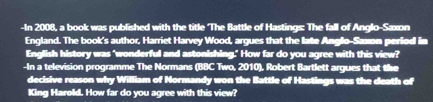 In 2008, a book was published with the title The Battle of Hastings: The fall of Anglo-Saxon 
England. The book's author, Harriet Harvey Wood, argues that the late Anglo-Saxon period in 
English history was ‘wonderful and astonishing." How far do you agree with this view? 
-In a television programme The Normans (BBC Two, 2010), Robert Bartlett argues that the 
decisive reason why William of Normandy won the Battle of Hastings was the death of 
King Harold. How far do you agree with this view?