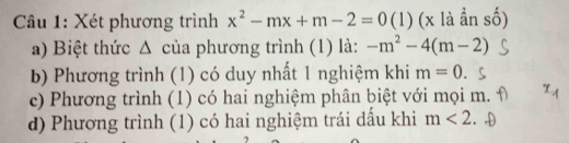 Xét phương trình x^2-mx+m-2=0 (1) (x là ẩn số)
a) Biệt thức Δ của phương trình (1) là: -m^2-4(m-2)
b) Phương trình (1) có duy nhất 1 nghiệm khi m=0
c) Phương trình (1) có hai nghiệm phân biệt với mọi m.
d) Phương trình (1) có hai nghiệm trái dấu khi m<2</tex>