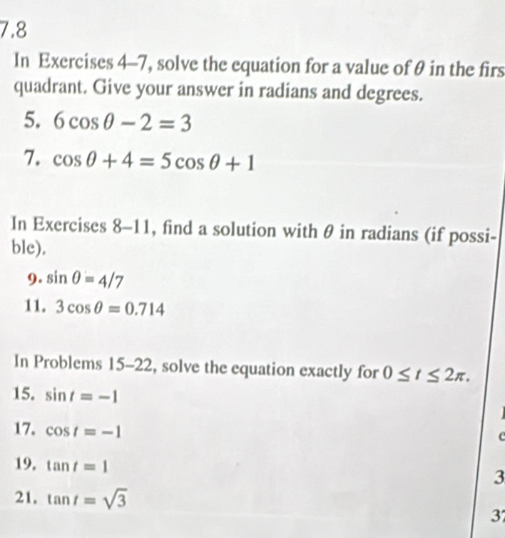 7.8 
In Exercises 4-7, solve the equation for a value of θ in the firs 
quadrant. Give your answer in radians and degrees. 
5. 6cos θ -2=3
7. cos θ +4=5cos θ +1
In Exercises 8-11, find a solution with θ in radians (if possi- 
ble). 
9. sin θ =4/7
11. 3cos θ =0.714
In Problems 15-22, solve the equation exactly for 0≤ t≤ 2π. 
15. sin t=-1
17. cos t=-1
c 
19, tan t=1
3 
21. tan t=sqrt(3)
37