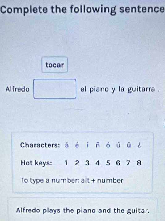 Complete the following sentence 
tocar 
Alfredo el piano y la guitarra . 
Characters: á é í ň ó ú ü ¿ 
Hot keys: 1 2 3 4 5 6 7 8
To type a number: alt + number 
Alfredo plays the piano and the guitar.