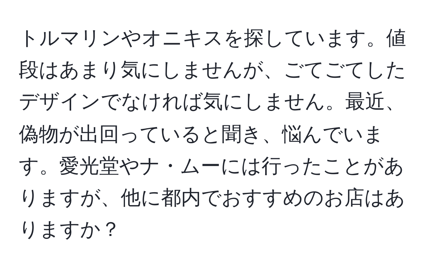 トルマリンやオニキスを探しています。値段はあまり気にしませんが、ごてごてしたデザインでなければ気にしません。最近、偽物が出回っていると聞き、悩んでいます。愛光堂やナ・ムーには行ったことがありますが、他に都内でおすすめのお店はありますか？