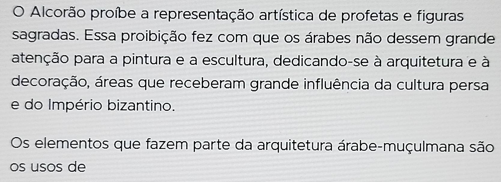 Alcorão proíbe a representação artística de profetas e figuras 
sagradas. Essa proibição fez com que os árabes não dessem grande 
atenção para a pintura e a escultura, dedicando-se à arquitetura e à 
decoração, áreas que receberam grande influência da cultura persa 
e do Império bizantino. 
Os elementos que fazem parte da arquitetura árabe-muçulmana são 
os usos de