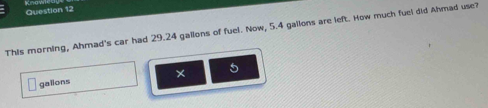 Knowleage 
Question 12 
This morning, Ahmad's car had 29.24 gallons of fuel. Now, 5.4 gallons are left. How much fuel did Ahmad use? 
×
gallons