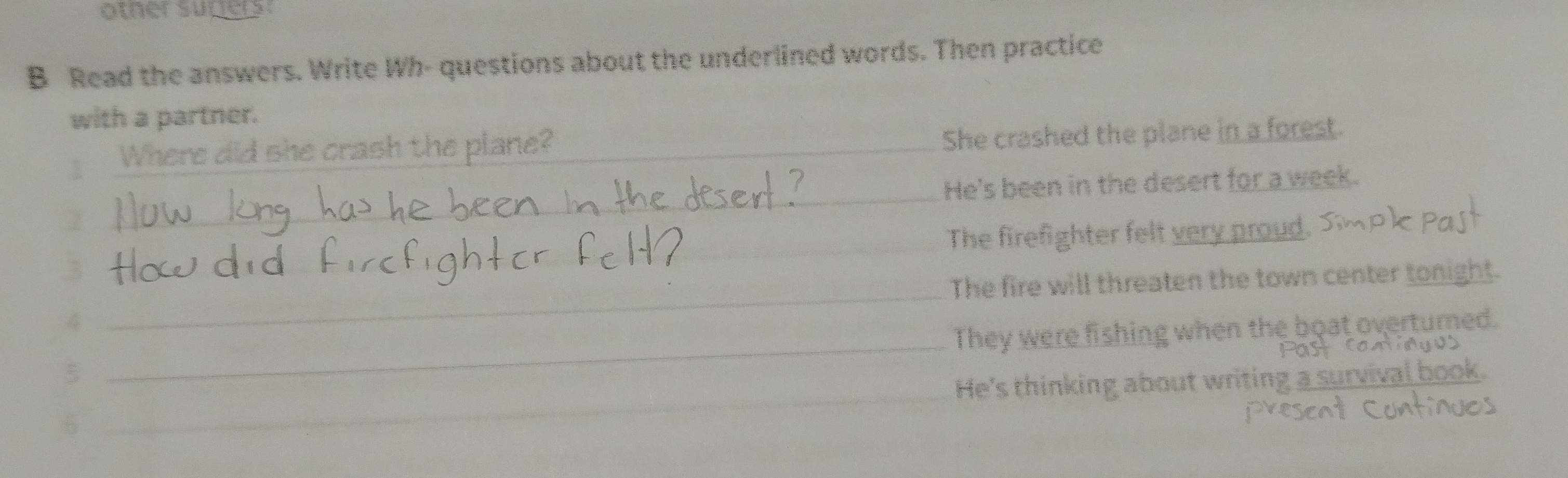 otner surers: 
B Read the answers. Write Wh- questions about the underlined words. Then practice 
with a partner. 
Where did she crash the plane?_ 
She crashed the plane in a forest. 
_ 
He's been in the desert for a week. 
_The firefighter felt very proud. 
_ 
_The fire will threaten the town center tonight. 
_ 
4 
They were fishing when the boat overturned. 
5 
5 _He's thinking about writing a surviva