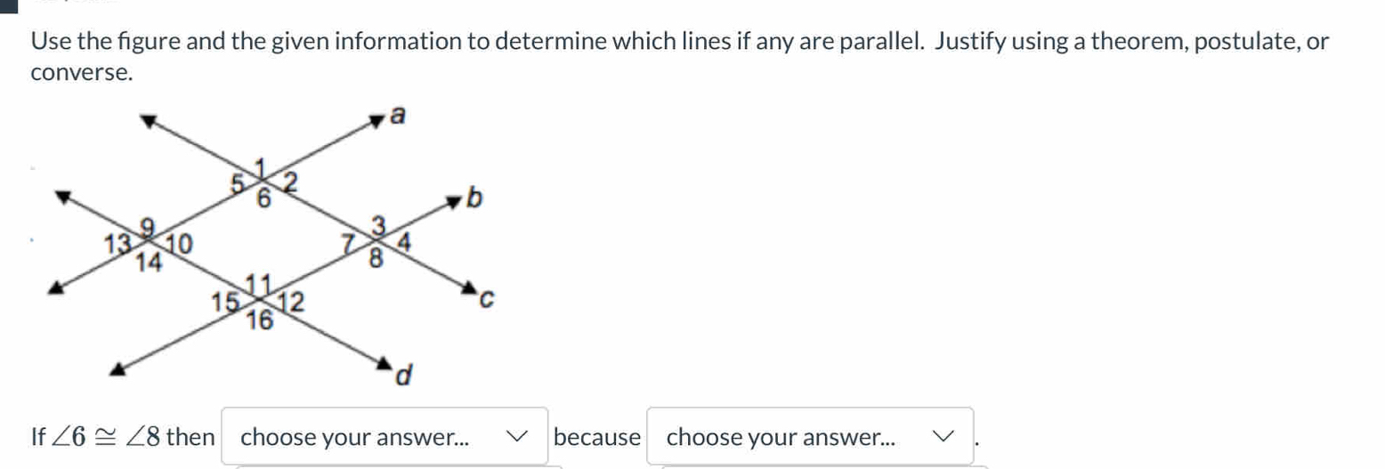 Use the figure and the given information to determine which lines if any are parallel. Justify using a theorem, postulate, or 
converse. 
If ∠ 6≌ ∠ 8 then choose your answer... because choose your answer...