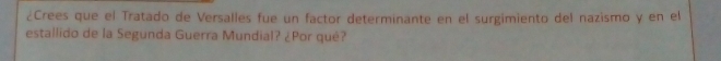 ¿Crees que el Tratado de Versalles fue un factor determinante en el surgimiento del nazismo y en el 
estallido de la Segunda Guerra Mundial? ¿Por qué?