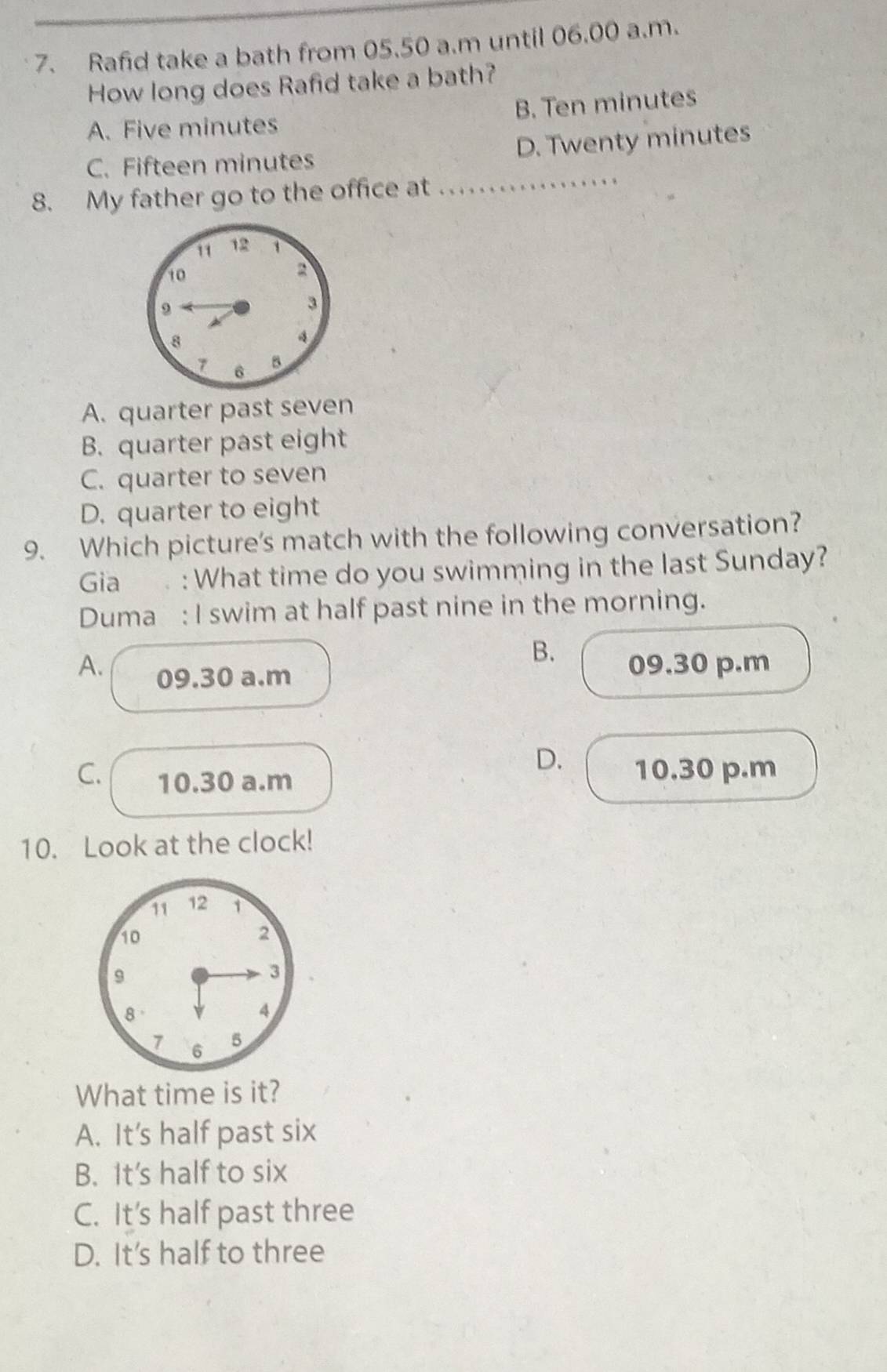 Rafid take a bath from 05.50 a.m until 06.00 a.m.
How long does Rafid take a bath?
A. Five minutes B. Ten minutes
C. Fifteen minutes D. Twenty minutes
8. My father go to the office at ................
A. quarter past seven
B. quarter past eight
C. quarter to seven
D. quarter to eight
9. Which picture's match with the following conversation?
Gia . : What time do you swimming in the last Sunday?
Duma : I swim at half past nine in the morning.
B.
A. 09.30 a.m
09.30 p.m
D. 10.30 p.m
C. 10.30 a.m
10. Look at the clock!
11 12 1
10
2
9
3
8
4
7 6 5
What time is it?
A. It's half past six
B. It's half to six
C. It's half past three
D. It’s half to three