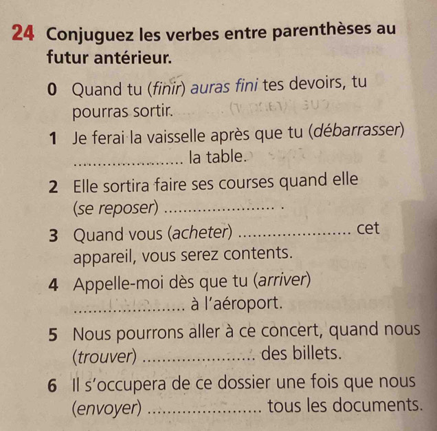 Conjuguez les verbes entre parenthèses au 
futur antérieur. 
0 Quand tu (finir) auras fini tes devoirs, tu 
pourras sortir. 
1 Je ferai la vaisselle après que tu (débarrasser) 
_la table. 
2 Elle sortira faire ses courses quand elle 
(se reposer)_ 
3 Quand vous (acheter) _cet 
appareil, vous serez contents. 
4 Appelle-moi dès que tu (arriver) 
_ à l'aéroport. 
5 Nous pourrons aller à ce concert, quand nous 
(trouver) _des billets. 
6 Il s’occupera de ce dossier une fois que nous 
(envoyer) _tous les documents.