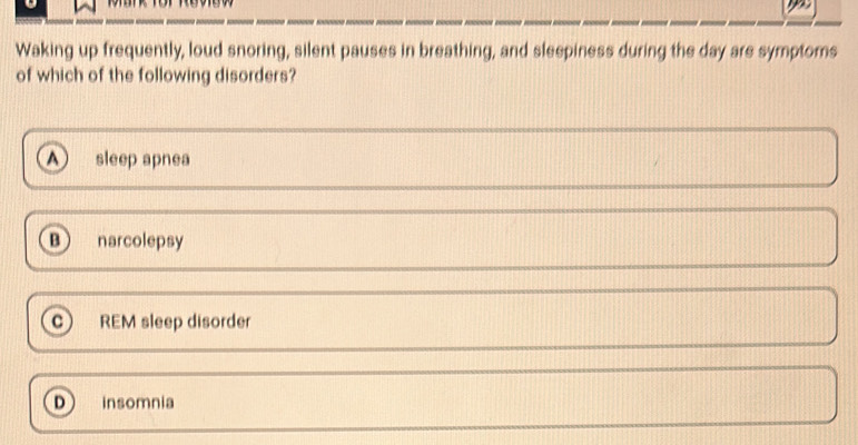 Waking up frequently, loud snoring, silent pauses in breathing, and sleepiness during the day are symptoms
of which of the following disorders?
sleep apnea
B narcolepsy
c REM sleep disorder
D insomnia