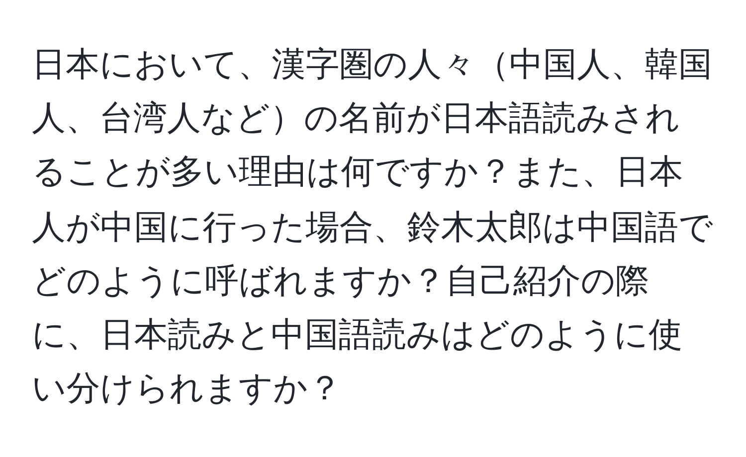 日本において、漢字圏の人々中国人、韓国人、台湾人などの名前が日本語読みされることが多い理由は何ですか？また、日本人が中国に行った場合、鈴木太郎は中国語でどのように呼ばれますか？自己紹介の際に、日本読みと中国語読みはどのように使い分けられますか？