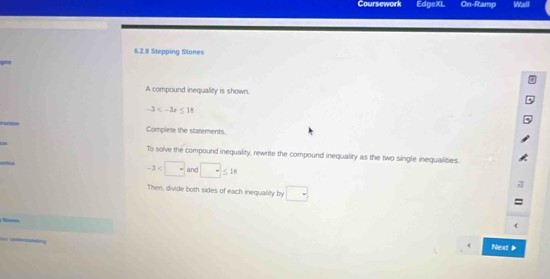 Coursework EdgeXL On-Ramp Wall 
6.2.8 Stepping Stones 
A compound inequality is shown.
-3
Complete the statements. 
To solve the compound inequality, rewrite the compound inequality as the two single inequalities.
-3 and □ ≤ 18
Then, divide both sides of each inequality by □. 
Next