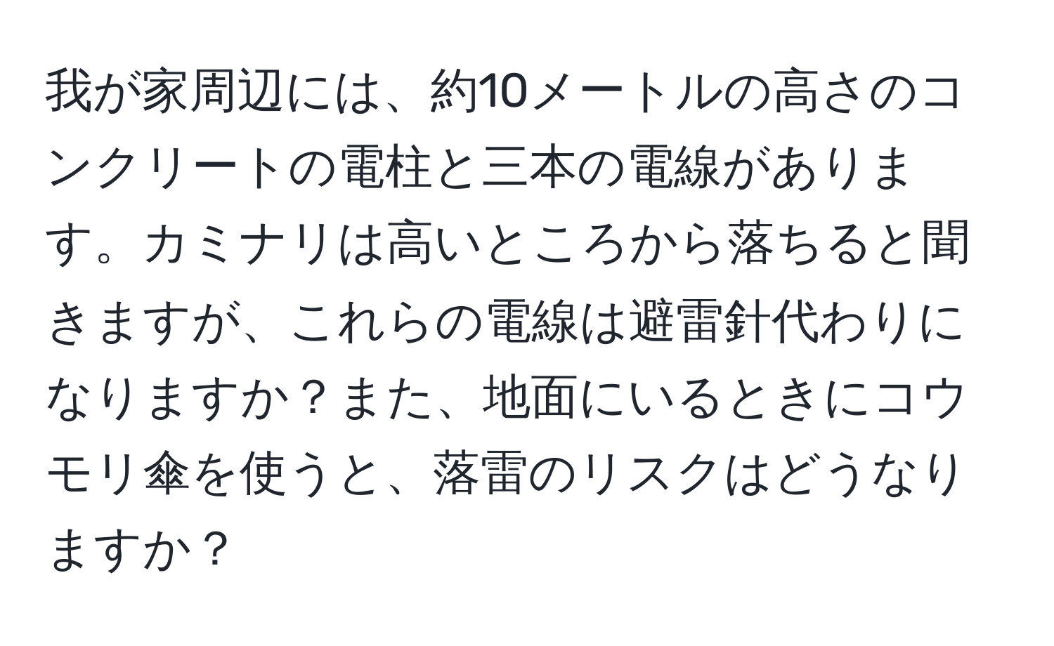 我が家周辺には、約10メートルの高さのコンクリートの電柱と三本の電線があります。カミナリは高いところから落ちると聞きますが、これらの電線は避雷針代わりになりますか？また、地面にいるときにコウモリ傘を使うと、落雷のリスクはどうなりますか？