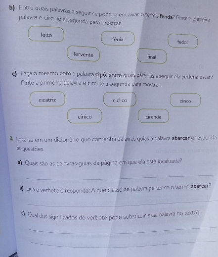 Entre quais palavras a seguir se poderia encaixar o termo fenda? Pinte a primeira
palavra e circule a segunda para mostrar.
feito fênix fedor
fervente
final
c Faça o mesmo com a palavra cipó: entre quais palavras a seguir ela poderia estar?
Pinte a primeira palavra e circule a segunda para mostrar.
cicatriz ciclico cinco
cínico ciranda
Localize em um dicionário que contenha palavras-guias a palavra abarcar e responda
às questões.
Quais são as palavras-guias da página em que ela está localizada?
_
b) Leia o verbete e responda: A que classe de palavra pertence o termo abarcar?
_
# Qual dos significados do verbete pode substituir essa palavra no texto?
_
_