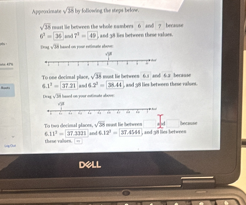 Approximate sqrt(38) by following the steps below.
sqrt(38) must lie between the whole numbers 6and 7 because
6^2=36 and 7^2=49 , and 38 lies between these values.
ols =
Drag sqrt(38) based on your estimate above:
lete: 47%
To one decimal place, sqrt(38) must lie between 6.1 and 6.2 because
6.1^2=37.21
Roots and 6.2^2=  , and 38 lies between these values.
Drag sqrt(38) based on your estimate above:
To two decimal places, sqrt(38) must lie between and because
6.11^2=37.3321 and 6.12^2=37.4544 , and 38 lies between
these values.  w
Log Out
dell