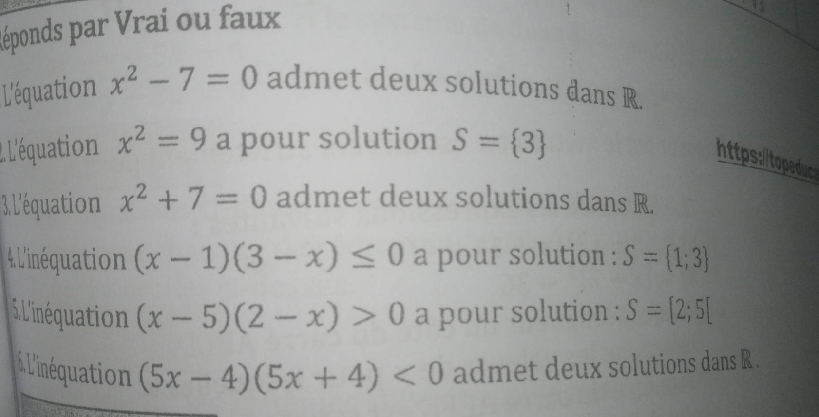 Réponds par Vrai ou faux 
L'équation x^2-7=0 admet deux solutions dans R. 
2. L'équation x^2=9 a pour solution S= 3
https:/topeduc 
3. L'équation x^2+7=0 admet deux solutions dans R. 
4 L'inéquation (x-1)(3-x)≤ 0 a pour solution : S= 1;3
5. L'inéquation (x-5)(2-x)>0 a pour solution : S=[2;5[
L'inéqution (5x-4)(5x+4)<0</tex> admet deux solutions dans R.