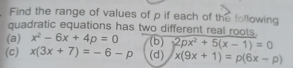 Find the range of values of p if each of the following 
quadratic equations has two different real roots. 
(a) x^2-6x+4p=0 (b) 2px^2+5(x-1)=0
(c) x(3x+7)=-6-p (d) x(9x+1)=p(6x-p)