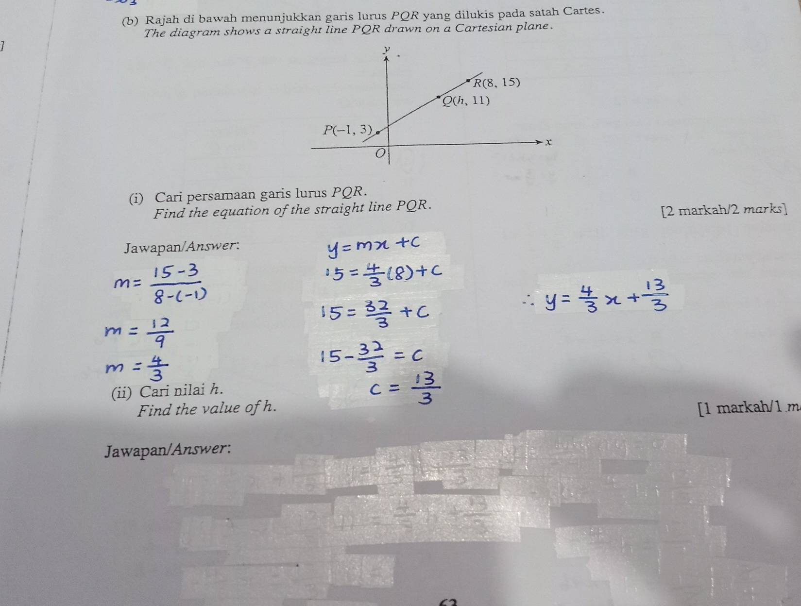 Rajah di bawah menunjukkan garis lurus PQR yang dilukis pada satah Cartes.
The diagram shows a straight line PQR drawn on a Cartesian plane.
(i) Cari persamaan garis lurus PQR.
Find the equation of the straight line PQR.
[2 markah/2 marks]
Jawapan/Answer:
(ii) Cari nilai h.
Find the value of h. [1 markah/1 m
Jawapan/Answer: