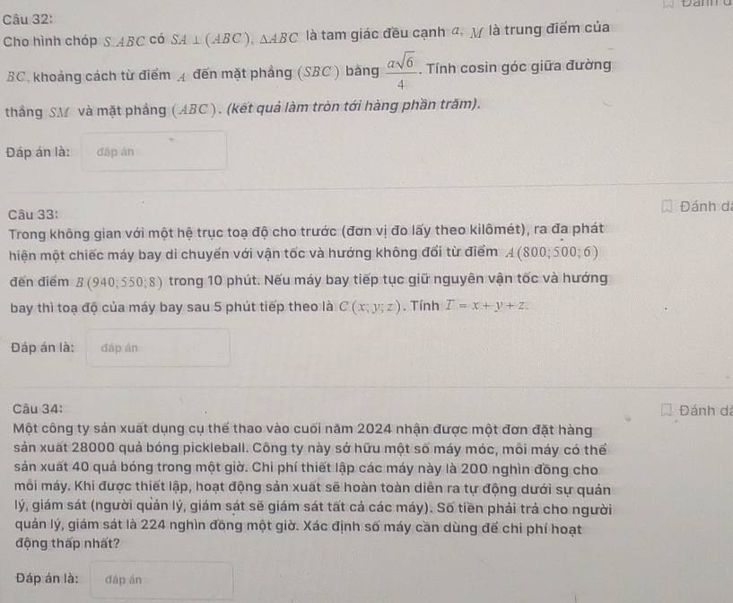 Dam
Câu 32:
Cho hình chóp S.ABC có SA ⊥(ABC ), △ ABC là tam giác đều cạnh đ. y là trung điểm của
BC, khoảng cách từ điểm 4 đến mặt phẳng (SBC ) bằng  asqrt(6)/4 . Tính cosin góc giữa đường
thắng SM và mặt pháng ( ABC). (kết quả làm tròn tới hàng phần trăm).
Đáp án là: dǎp àn
Câu 33: Đánh dá
Trong không gian với một hệ trục toạ độ cho trước (đơn vị đo lấy theo kilômét), ra đa phát
hiện một chiếc máy bay di chuyến với vận tốc và hướng không đổi từ điểm A(800;500; 6
đến điểm B (940;550;8) trong 10 phút. Nếu máy bay tiếp tục giữ nguyên vận tốc và hướng
bay thì toạ độ của máy bay sau 5 phút tiếp theo là C(x;y;z). Tính T=x+y+z
Đáp án là: đáp án
Câu 34: Đánh đá
Một công ty sản xuất dụng cụ thế thao vào cuối năm 2024 nhận được một đơn đặt hàng
sản xuất 28000 quả bóng pickleball. Công ty này sở hữu một số máy móc, mỗi máy có thể
sản xuất 40 quả bóng trong một giờ. Chi phí thiết lập các máy này là 200 nghìn đồng cho
môi máy. Khi được thiết lập, hoạt động sản xuất sẽ hoàn toàn diễn ra tự động dưới sự quản
lý, giám sát (người quản lý, giám sát sẽ giám sát tất cả các máy). Số tiền phải trả cho người
quán lý, giám sát là 224 nghìn đồng một giờ. Xác định số máy cần dùng đế chi phí hoạt
động thấp nhất?
Đáp án là: đáp án
