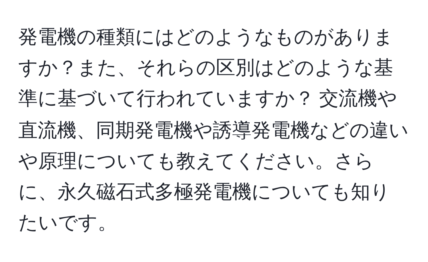 発電機の種類にはどのようなものがありますか？また、それらの区別はどのような基準に基づいて行われていますか？ 交流機や直流機、同期発電機や誘導発電機などの違いや原理についても教えてください。さらに、永久磁石式多極発電機についても知りたいです。