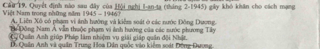 Quyết định nào sau đây của Hội nghị I-an-ta (tháng 2-1945) gây khó khăn cho cách mạng
Việt Nam trong những năm 1945 - 1946?
A. Liên Xô có phạm vi ảnh hưởng và kiểm soát ở các nước Đông Dương.
B Đông Nam Á vẫn thuộc phạm vi ảnh hưởng của các nước phương Tây
C Quân Anh giúp Pháp làm nhiệm vụ giải giáp quân đội Nhật.
D. Quân Anh và quân Trung Hoa Dân quốc vào kiểm soát Đông Dương.