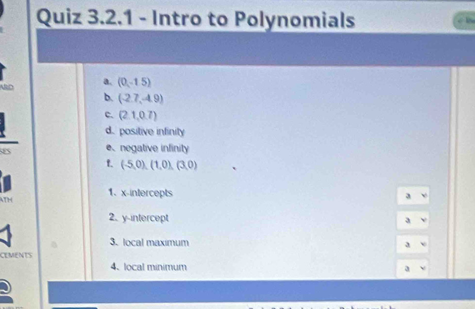 Intro to Polynomials 
ARD 
a. (0,-1.5)
b. (-2.7,-4.9)
C. (2.1,0.7)
d. positive infinity 
enegative infinity 
f. (-5,0),(1,0),(3,0)
ATh 
1、 x-intercepts a 
2. y intercept a 
3. local maximum a 
CEMENTS 
4、 local minimum a