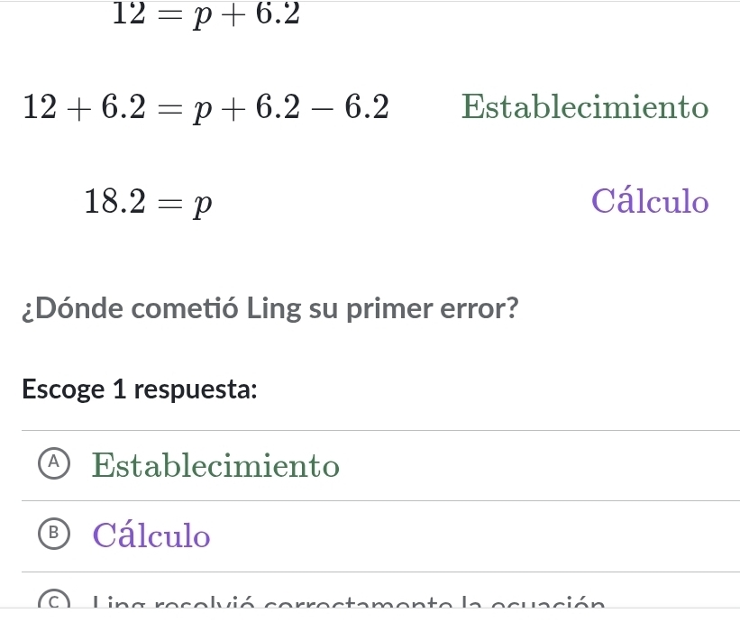 12=p+6.2
12+6.2=p+6.2-6.2 Establecimiento
18.2=p Cálculo
¿Dónde cometió Ling su primer error?
Escoge 1 respuesta:
Establecimiento
Cálculo