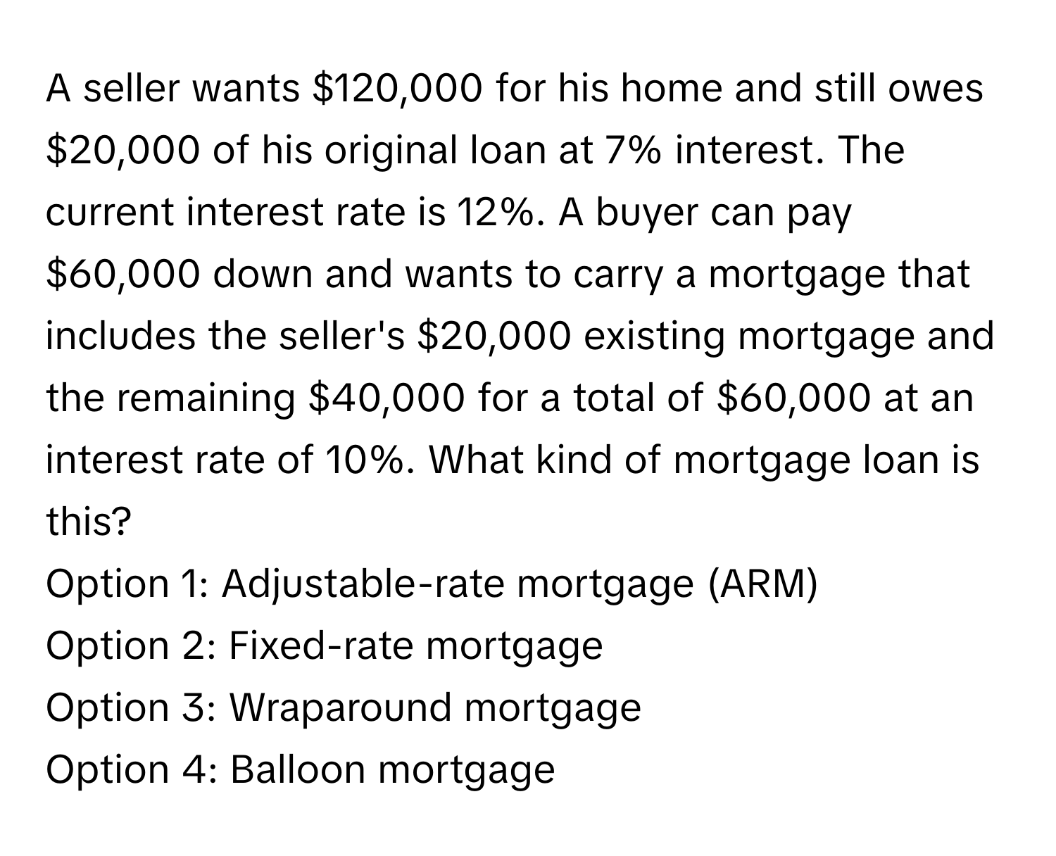 A seller wants $120,000 for his home and still owes $20,000 of his original loan at 7% interest. The current interest rate is 12%. A buyer can pay $60,000 down and wants to carry a mortgage that includes the seller's $20,000 existing mortgage and the remaining $40,000 for a total of $60,000 at an interest rate of 10%. What kind of mortgage loan is this?

Option 1: Adjustable-rate mortgage (ARM)
Option 2: Fixed-rate mortgage
Option 3: Wraparound mortgage
Option 4: Balloon mortgage