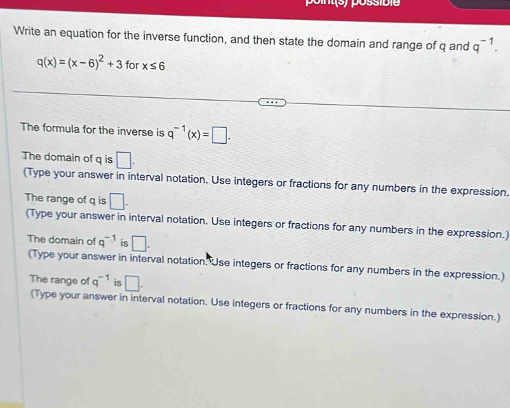 point(s) possible 
Write an equation for the inverse function, and then state the domain and range of q and q^(-1).
q(x)=(x-6)^2+3 for x≤ 6
The formula for the inverse is q^(-1)(x)=□. 
The domain of q is □. 
(Type your answer in interval notation. Use integers or fractions for any numbers in the expression. 
The range of q is □. 
(Type your answer in interval notation. Use integers or fractions for any numbers in the expression.) 
The domain of q^(-1) is □. 
(Type your answer in interval notation. Use integers or fractions for any numbers in the expression.) 
The range of q^(-1) is □. 
(Type your answer in interval notation. Use integers or fractions for any numbers in the expression.)