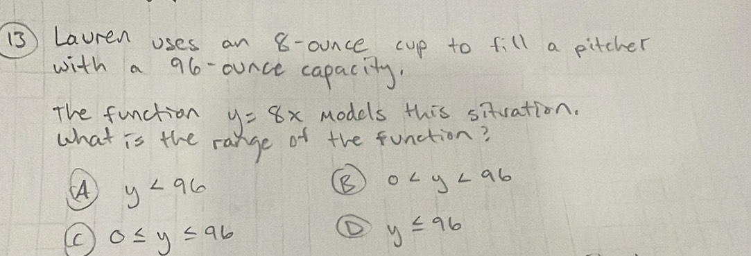 Lauren uses an 8-ounce cup to fill a pitcher
with a 96-ounce capacity
The function y=8x models this situation.
what is the range of the function?
A y<96</tex>
B 0
0≤ y≤ 96
① y≤ 96