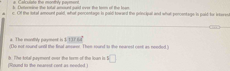 Calculate the monthly payment. 
b. Determine the total amount paid over the term of the loan. 
c. Of the total amount paid, what percentage is paid toward the principal and what percentage is paid for interest 
_ 
_ 
a. The monthly payment is $ 137.64
(Do not round until the final answer. Then round to the nearest cent as needed.) 
b. The total payment over the term of the loan is $□. 
(Round to the nearest cent as needed.)