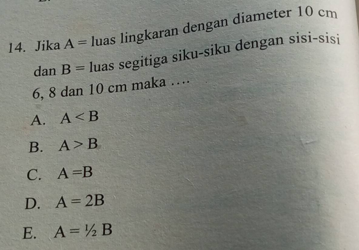 Jika A= luas lingkaran dengan diameter 10 cm
dan B= luas segitiga siku-siku dengan sisi-sisi
6, 8 dan 10 cm maka …
A. A
B. A>B
C. A=B
D. A=2B
E. A=1/2B