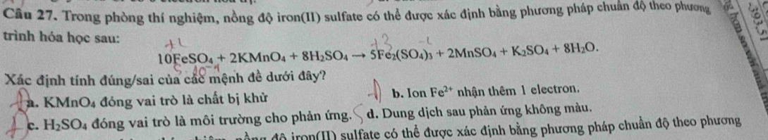 Cầu 27. Trong phòng thí nghiệm, nồng độ iron(II) sulfate có thể được xác định bằng phương pháp chuẩn độ theo phương
trình hóa học sau:
10FeSO_4+2KMnO_4+8H_2SO_4to 5Fe_2(SO_4)_3+2MnSO_4+K_2SO_4+8H_2O. 
Xác định tính đúng/sai của các mệnh đề dưới đây?
b. Ion Fe^(2+)
a. KMnO_4 đóng vai trò là chất bị khử nhận thêm 1 electron.
c. H_2SO_4 đóng vai trò là môi trường cho phản ứng d. Dung dịch sau phản ứng không màu.
đô iron(H) sulfate có thể được xác định bằng phương pháp chuẩn độ theo phương