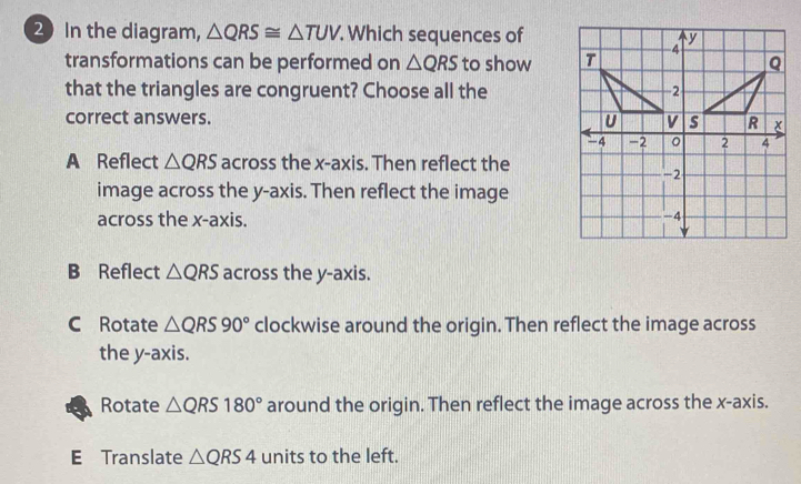 In the diagram, △ QRS≌ △ TUV Which sequences of
transformations can be performed on △ QRS to show
that the triangles are congruent? Choose all the
correct answers.
A Reflect △ QRS across the x-axis. Then reflect the
image across the y-axis. Then reflect the image
across the x-axis.
B Reflect △ QRS across the y-axis.
C Rotate △ QRS90° clockwise around the origin. Then reflect the image across
the y-axis.
Rotate △ QRS180° around the origin. Then reflect the image across the x-axis.
E Translate △ QRS4 units to the left.