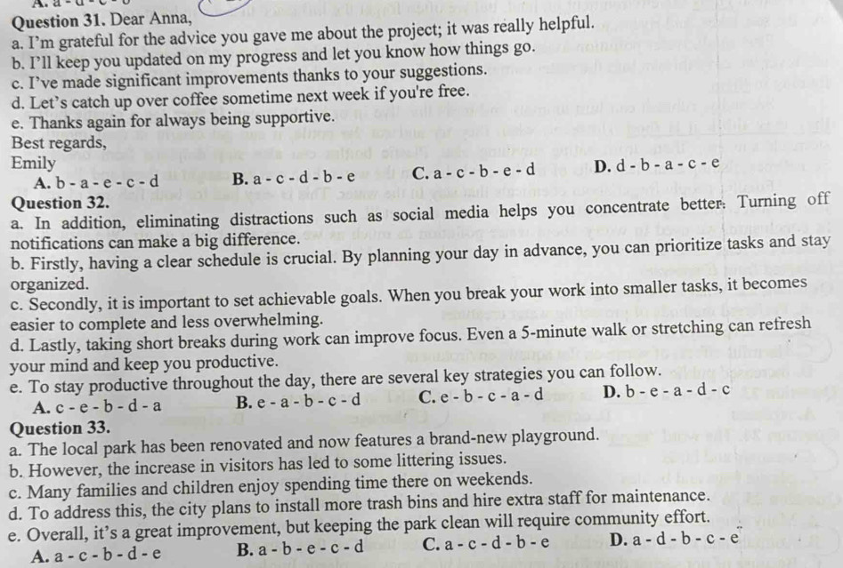 A a-a
Question 31. Dear Anna,
a. I’m grateful for the advice you gave me about the project; it was really helpful.
b. I’ll keep you updated on my progress and let you know how things go.
c. I’ve made significant improvements thanks to your suggestions.
d. Let’s catch up over coffee sometime next week if you're free.
e. Thanks again for always being supportive.
Best regards,
Emily D. d-b-a-c-e
A. b-a-e-c-d B. a-c-d-b-e C. a-c-b-e-d
Question 32.
a. In addition, eliminating distractions such as social media helps you concentrate better. Turning off
notifications can make a big difference.
b. Firstly, having a clear schedule is crucial. By planning your day in advance, you can prioritize tasks and stay
organized.
c. Secondly, it is important to set achievable goals. When you break your work into smaller tasks, it becomes
easier to complete and less overwhelming.
d. Lastly, taking short breaks during work can improve focus. Even a 5-minute walk or stretching can refresh
your mind and keep you productive.
e. To stay productive throughout the day, there are several key strategies you can follow.
A. c-e-b-d-a B. e-a-b-c-d C. e-b-c-a-d D. b-e-a-d-c
Question 33.
a. The local park has been renovated and now features a brand-new playground.
b. However, the increase in visitors has led to some littering issues.
c. Many families and children enjoy spending time there on weekends.
d. To address this, the city plans to install more trash bins and hire extra staff for maintenance.
e. Overall, it’s a great improvement, but keeping the park clean will require community effort.
A. a-c-b-d-e B. a-b-e-c-d C. a-c-d-b-e D. a-d-b-c-e