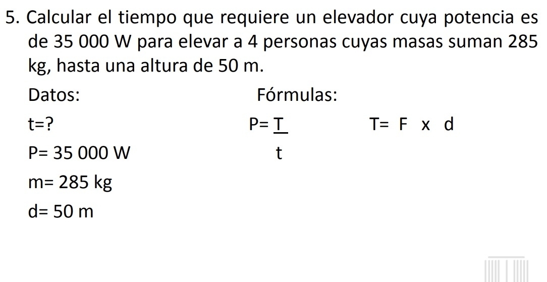 Calcular el tiempo que requiere un elevador cuya potencia es 
de 35 000 W para elevar a 4 personas cuyas masas suman 285
kg, hasta una altura de 50 m. 
Datos: Fórmulas:
t= ?
P=_ T
T=F* d
P=35000W
X
m=285kg
d=50m