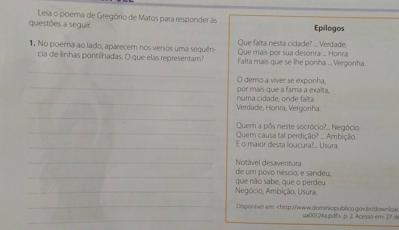 Leia o poema de Gregório de Matos para responder às 
questões a seguir. Epílogos 
Que falta nesta cidade? ... Verdade. 
1. No poema ao lado, aparecem nos versos uma sequên- Que mais por sua desonra ... Honra. 
cia de linhas pontilhadas. O que elas representam? Falta mais que se lhe ponha ... Vergonha. 
_ 
_ 
O demo a viver se exponha, 
por mais que a fama a exalta, 
_ 
numa cidade, onde falta 
Verdade, Honra, Vergonha. 
_ 
_ 
Quem a pôs neste socrócio?... Negócio. 
Quem causa tal perdição? ... Ambição. 
_E o maior desta loucura?... Usura. 
_Notável desaventura 
_de um povo néscio, e sandeu, 
que não sabe, que o perdeu 
_ Negócio, Ambição, Usura. 
_ 
Disponível em:. p. 2. Acesso em: 27 d