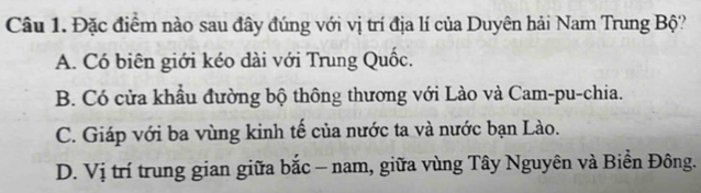 Đặc điểm nào sau đây đúng với vị trí địa lí của Duyên hải Nam Trung Bộ?
A. Có biên giới kéo dài với Trung Quốc.
B. Có cửa khẩu đường bộ thông thương với Lào và Cam-pu-chia.
C. Giáp với ba vùng kinh tế của nước ta và nước bạn Lào.
D. Vị trí trung gian giữa bắc - nam, giữa vùng Tây Nguyên và Biền Đông.