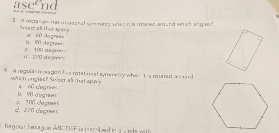 asc nd
PÜBLIC CHARTER SCHOOL
8. A rectangle has rotational symmetry when it is rotated around which angles?
Select all that apply.
a. 60 degrees
b. 90 degrees
c. 180 degrees
d. 270 degrees
9. A regular hexagon has rotational symmetry when it is rotated around
which angles? Select all that apply.
a. 60 degrees
b. 90 degrees
c. 180 degrees
d. 270 degrees. Regular hexagon ABCDEF is inscribed in a circle with