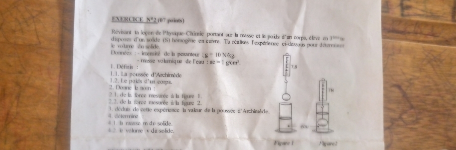 EXERCICE N° 2 (07 points) 
Révisant ta leçon de Physique-Chimie portant sur la masse et le poids d'un corps, élève en 3^(these)tu
disposes d'un solide (S) homogène en cuivre. Tu réalises l'expérience ci-dessous pour déterminer 
ie volume du solide. 
Données : - intensité de la pesanteur : g=10N/kg. 
- masse volumique de l'eau : : ae=1g/cm^3. 
1. Définis : 7,8
1.1. La poussée d'Archimède 
1.2. Le poids d'un corps. 
2. Donne le nom : 
7N 
2.1. de la force mesurée à la figure 1. 
2.2. de la force mesurée à la figure 2. 
3. déduis de cette expérience la valeur de la poussée d'Archimède. 
4. détermine : 
4.1. la masse m du solide. 
4.2. le volume v du-solide. eau 
Figure 1 Figure2