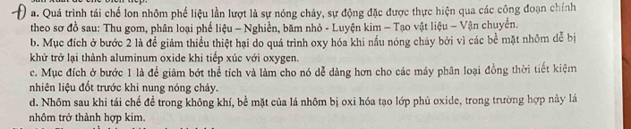 a. Quá trình tái chế lon nhôm phế liệu lần lượt là sự nóng chảy, sự động đặc được thực hiện qua các công đoạn chính
theo sơ đồ sau: Thu gom, phân loại phế liệu - Nghiền, băm nhỏ - Luyện kim - Tạo vật liệu - Vận chuyển.
b. Mục đích ở bước 2 là đề giảm thiều thiệt hại do quá trình oxy hóa khi nấu nóng chảy bởi vì các bề mặt nhôm dễ bị
khử trở lại thành aluminum oxide khi tiếp xúc với oxygen.
c. Mục đích ở bước 1 là để giảm bớt thể tích và làm cho nó dễ dàng hơn cho các máy phân loại đồng thời tiết kiệm
nhiên liệu đốt trước khi nung nóng chảy.
d. Nhôm sau khi tái chế đề trong không khí, bề mặt của lá nhôm bị oxi hóa tạo lớp phủ oxide, trong trường hợp này lá
nhôm trở thành hợp kim.