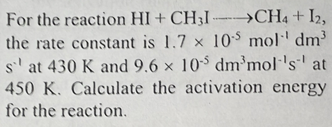 For the reaction HI+CH_3Ito CH_4+I_2, 
the rate constant is 1.7* 10^(-5)mol^(-1)dm^3
s^(-1) at 430 K and 9.6* 10^(-5)dm^3mol^(-1)s^(-1) at
450 K. Calculate the activation energy 
for the reaction.