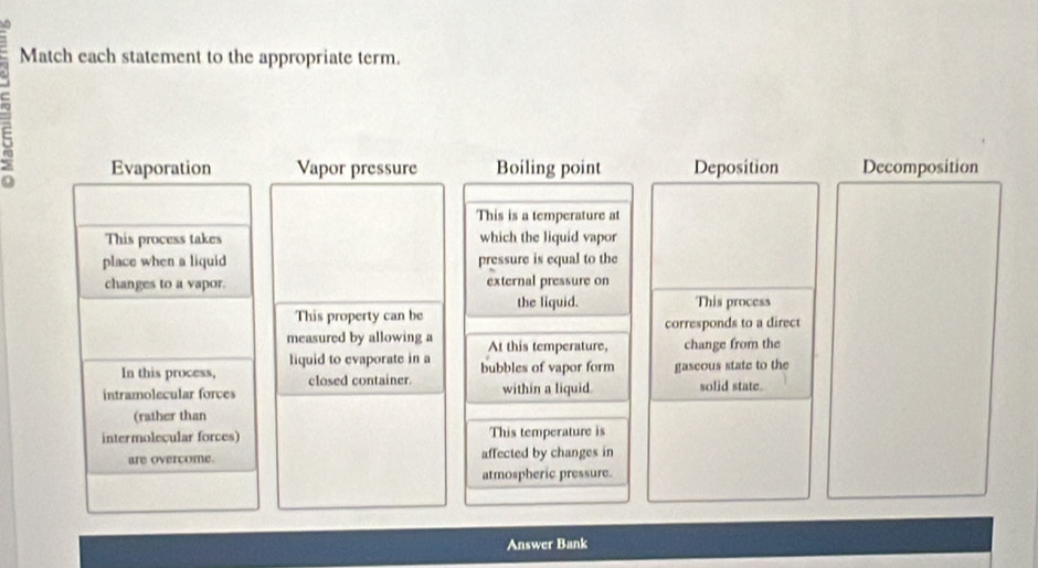 Match each statement to the appropriate term. 
5 
Evaporation Vapor pressure Boiling point Deposition Decomposition 
This is a temperature at 
This process takes which the liquid vapor 
place when a liquid pressure is equal to the 
changes to a vapor. external pressure on 
This property can be the liquid. 
This process 
corresponds to a direct 
measured by allowing a At this temperature, change from the 
liquid to evaporate in a 
In this process, closed container. bubbles of vapor form gascous state to the 
intramolecular forces within a liquid. solid state. 
(rather than 
intermolecular forces) This temperature is 
are overcome. affected by changes in 
atmospheric pressure. 
Answer Bank
