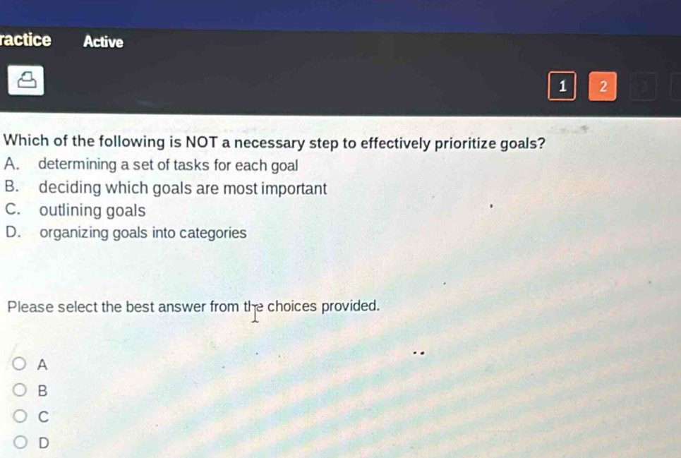 ractice Active
1 2
Which of the following is NOT a necessary step to effectively prioritize goals?
A. determining a set of tasks for each goal
B. deciding which goals are most important
C. outlining goals
D. organizing goals into categories
Please select the best answer from the choices provided.
A
B
C
D