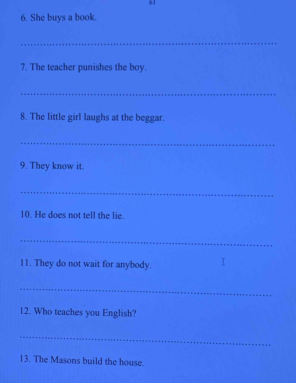 61 
6. She buys a book. 
_ 
7. The teacher punishes the boy. 
_ 
8. The little girl laughs at the beggar. 
_ 
9. They know it. 
_ 
10. He does not tell the lie. 
_ 
11. They do not wait for anybody. 
_ 
12. Who teaches you English? 
_ 
13. The Masons build the house.