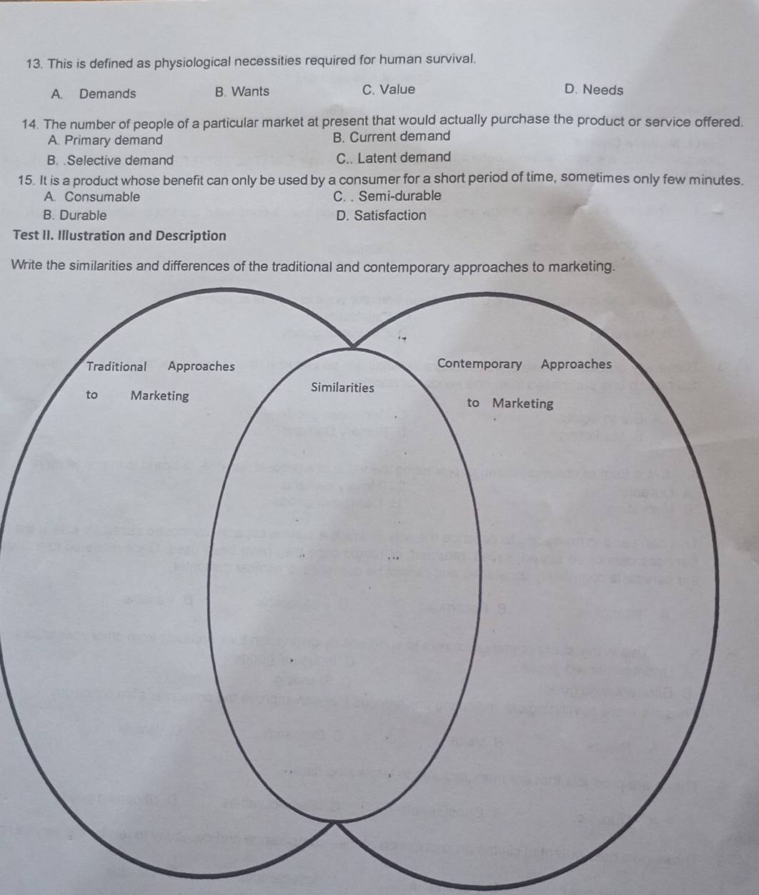 This is defined as physiological necessities required for human survival.
A. Demands B. Wants C. Value D. Needs
14. The number of people of a particular market at present that would actually purchase the product or service offered.
A. Primary demand B. Current demand
B. .Selective demand C.. Latent demand
15. It is a product whose benefit can only be used by a consumer for a short period of time, sometimes only few minutes.
A. Consumable C. . Semi-durable
B. Durable D. Satisfaction
Test II. Illustration and Description
Write the similarities and differences of the tradit