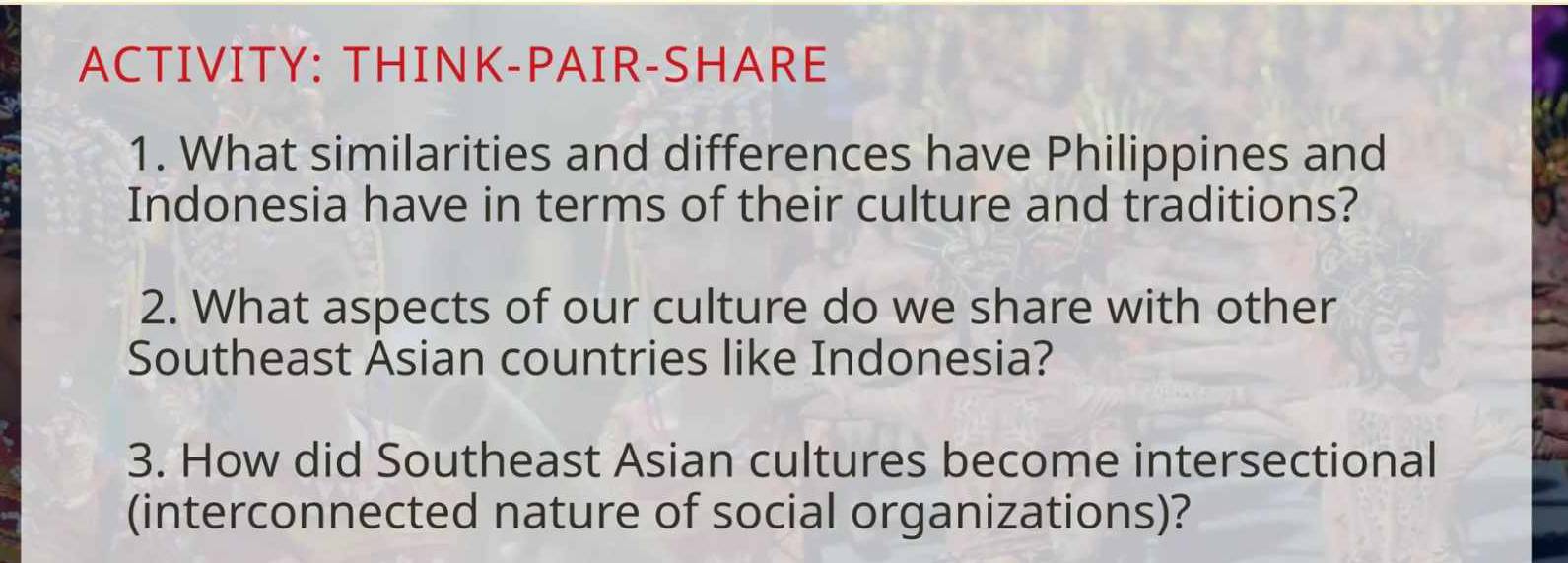 ACTIVITY: THINK-PAIR-SHARE 
1. What similarities and differences have Philippines and 
Indonesia have in terms of their culture and traditions? 
2. What aspects of our culture do we share with other 
Southeast Asian countries like Indonesia? 
3. How did Southeast Asian cultures become intersectional 
(interconnected nature of social organizations)?