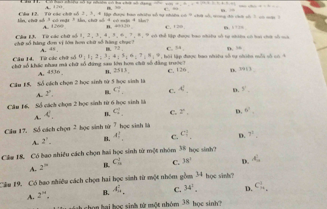 Câu T1.  Có bao nhiều số tự nhiên có ba chữ số dạng «hc với ở  ô _ ,_ 2|E 3;4;4;5,6 mo cho a=b=c
A. 120 B. 30 D. 20
C. 40
Câu 12. Tử các chữ số 2, 3, 4 lập được bao nhiều số tự nhiên 59 chữ số, trong đô chữ số 3 có mạt 7
lần, chữ số 3 có mặt 3 lần, chữ số 4 có mặt 4 lần?
A. 1260 B. 40320 C. 120 , D. 1 728 ,
Câu 13. Từ các chữ số 1, 2, 3, 4, 5, 6, 7, 8, 9 có thể lập được bao nhiều số tự nhiên có hai chữ số mà
chữ số hàng đơn vị lớn hơn chữ số hàng chục?
A. 48 . B. 72 . C. 54 , D. 36
Câu 14. Từ các chữ số 0;1;2;3;4;5;6;7;8 :9 ,  hỏi lập được bao nhiêu số tự nhiên mỗi số có 4
chữ số khác nhau mà chữ số đứng sau lớn hơn chữ số đẳng trước?
A. 4536. B. 2513 . C. 126 .
D. 3913
Câu 15. Số cách chọn 2 học sinh từ 5 học sinh là
A. 2^5.
B. C_5^(2. A_5^2.
C.
D. 5^1).
Câu 16. Số cách chọn 2 học sinh từ 6 học sinh là
A. A_6^(2.
B. C_6^2.
C. 2^6). D. 6^2.
Câu 17. Số cách chọn 2 học sinh từ 7 học sinh là
C. C_7^(2. 7^2).
D.
A. 2^7.
B. A_1^(2.
Câu 18. Có bao nhiêu cách chọn hai học sinh từ một nhóm 38 học sinh?
A. 2^3x)
B. C_(38)^2 C. 38^2 D. A_(58)^2
Câu 19. Có bao nhiêu cách chọn hai học sinh từ một nhóm gồm 3 4 học sinh?
A. 2^(34).
B. A_(34)^2.
C. 34^2. D. C_(34)^2.
nh chọn hai học sinh từ một nhóm 38 học sinh?