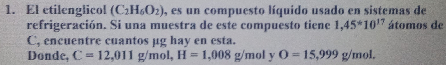 El etilenglicol (C_2H_6O_2) , es un compuesto líquido usado en sistemas de 
refrigeración. Si una muestra de este compuesto tiene 1,45^*10^(17) átomos de 
C, encuentre cuantos μg hay en esta. 
Donde, C=12,011g/mol, H=1,008g/mol ∠ O=15,999g/mol.